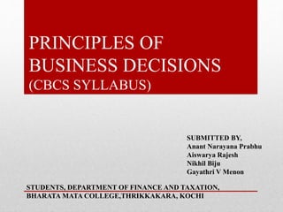 PRINCIPLES OF
BUSINESS DECISIONS
(CBCS SYLLABUS)
SUBMITTED BY,
Anant Narayana Prabhu
Aiswarya Rajesh
Nikhil Biju
Gayathri V Menon
STUDENTS, DEPARTMENT OF FINANCE AND TAXATION,
BHARATA MATA COLLEGE,THRIKKAKARA, KOCHI
 