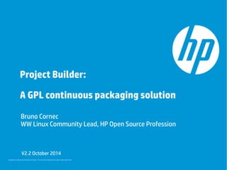 Project Builder: 
A GPL continuous packaging solution 
Bruno Cornec 
WW Linux Community Lead, HP Open Source Profession 
V2.2 October 2014 
© Copyright 2014 Hewlett-Packard Development Company, L.P. The information contained herein is subject to change without notice. 
 