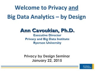 Ann Cavoukian, Ph.D.Ann Cavoukian, Ph.D.
Executive Director
Privacy and Big Data Institute
Ryerson University
Welcome to Privacy and
Big Data Analytics – by Design
Privacy by Design Seminar
January 22, 2015
 