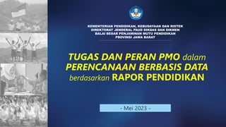 TUGAS DAN PERAN PMO dalam
PERENCANAAN BERBASIS DATA
berdasarkan RAPOR PENDIDIKAN
KEMENTERIAN PENDIDIKAN, KEBUDAYAAN DAN RISTEK
DIREKTORAT JENDERAL PAUD DIKDAS DAN DIKMEN
BALAI BESAR PENJAMINAN MUTU PENDIDIKAN
PROVINSI JAWA BARAT
- Mei 2023 -
 