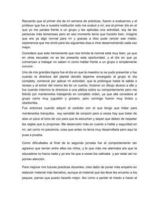 Recuerdo que el primer día de mi semana de prácticas, fueron a evaluarnos y el
profesor que fue a nuestra institución solo me evaluó a mí, era el primer día en el
que yo me paraba frente a un grupo y les aplicaba una actividad, soy de las
personas más temerosas pero en eso momento tenía que hacerlo bien, imagine
que era ya algo normal para mí y gracias a dios pude vencer ese miedo,
experiencia que me sirvió para los siguientes días e irme desenvolviendo cada vez
mejor.
Considero que esta herramienta que nos brinda la normal está muy bien, ya que
en otras escuelas no se les presenta esta oportunidad, y el día en que ya
comienzan a trabajar no saben ni como hablar frente a un grupo o simplemente
convivir.
Uno de mis grandes logros fue el día en que la maestra no se pudo presentar y fue
cuando la directora del plantel decidió dejarme encargado al grupo el día
completo, comencé por aplicar mi actividad, que la prolongue hasta la salida a
receso y al entrar del mismo les leí un cuento, hicieron un dibujo alusivo a ello y
fue cuando intervino la directora a una plática sobre su comportamiento pero me
felicito por mantenerlos trabajando en completo orden, ya que ella considera al
grupo como muy juguetón y grosero, pero conmigo fueron muy lindos y
obedientes.
Fue entonces cuando adquirí el carácter con el que tengo que tratar para
mantenerlos tranquilos, soy sensible de corazón pero a veces hay que tratar de
alza un poco el tono de voz para que te escuchen y sepan que deben de respetar
las reglas que tu propones. Me desenvolví más en cuanto a habla y seguridad en
mí, así como mi paciencia, cosa que antes no tenía muy desarrollada pero aquí la
puse a prueba.
Como dificultades al final de la segunda jornada fue el comportamiento tan
agresivo que tenían entre ellos los niños, y lo que más me alarmaba era que la
educadora no hacía nada y yo era ña que a veces los calmaba y por estar así no
ponían atención.
Para mejorar mis futuras practicas docentes, creo debo de poner más empeño en
elaborar material más llamativo, aunque el material que les lleve les encanto a los
peques, pienso que puedo hacerlo mejor. Así como a perder el miedo a hacer el
 