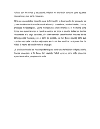 ridículo con los niños y educadora, mejorar mi expresión corporal para aquellas
planeaciones que así lo requieran.
El fin de una práctica docente, para la formación y desempeño del educador es
poner en contacto al estudiante con el campo profesional, familiarizándolo con los
procesos metodológicos. Como mencionaba anteriormente es el momento justo
donde nos adentraremos a nuestra carrera, se pone a prueba todas las teorías
recopiladas a lo largo del curso, así como también desarrollamos muchas de las
competencias marcadas en el perfil de egreso, es muy buen recurso para que
nosotros en cada practica mejoremos en todos los sentidos, a algunos les da
miedo el hecho de hablar frente a un grupo.
La práctica docente es muy importante para tener una formación completa como
futuros docentes, a lo largo del trayecto habrá errores pero solo podemos
aprender de ellos y mejorar día a día.
 