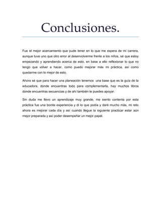 Conclusiones.
Fue el mejor acercamiento que pude tener en lo que me espera de mi carrera,
aunque tuve uno que otro error al desenvolverme frente a los niños, sé que estoy
empezando y aprendiendo acerca de esto, en base a ello reflexionar lo que no
tengo que volver a hacer, como puedo mejorar más mi práctica, así como
quedarme con lo mejor de esto.
Ahora sé que para hacer una planeación tenemos una base que es la guía de la
educadora, donde encuentras todo para complementarla, hay muchos libros
donde encuentras secuencias y de ahí también te puedes apoyar.
Sin duda me llevo un aprendizaje muy grande, me siento contenta por esta
práctica fue una bonita experiencia y di lo que podía y daré mucho más, mi reto
ahora es mejorar cada día y así cuando llegue la siguiente practicar estar aún
mejor preparada y así poder desempeñar un mejor papel.
 