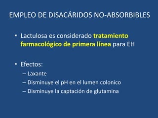 EMPLEO DE DISACÁRIDOS NO-ABSORBIBLES
• Lactulosa es considerado tratamiento
farmacológico de primera línea para EH
• Efectos:
– Laxante
– Disminuye el pH en el lumen colonico
– Disminuye la captación de glutamina
 
