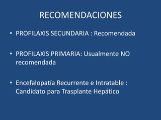 RECOMENDACIONES
• PROFILAXIS SECUNDARIA : Recomendada
• PROFILAXIS PRIMARIA: Usualmente NO
recomendada
• Encefalopatía Recurrente e Intratable :
Candidato para Trasplante Hepático
 