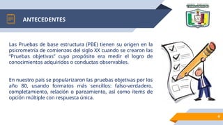 ANTECEDENTES
4
Las Pruebas de base estructura (PBE) tienen su origen en la
psicrometría de comienzos del siglo XX cuando se crearon las
“Pruebas objetivas” cuyo propósito era medir el logro de
conocimientos adquiridos o conductas observables.
En nuestro país se popularizaron las pruebas objetivas por los
año 80, usando formatos más sencillos: falso-verdadero,
completamiento, relación o pareamiento, así como ítems de
opción múltiple con respuesta única.
 
