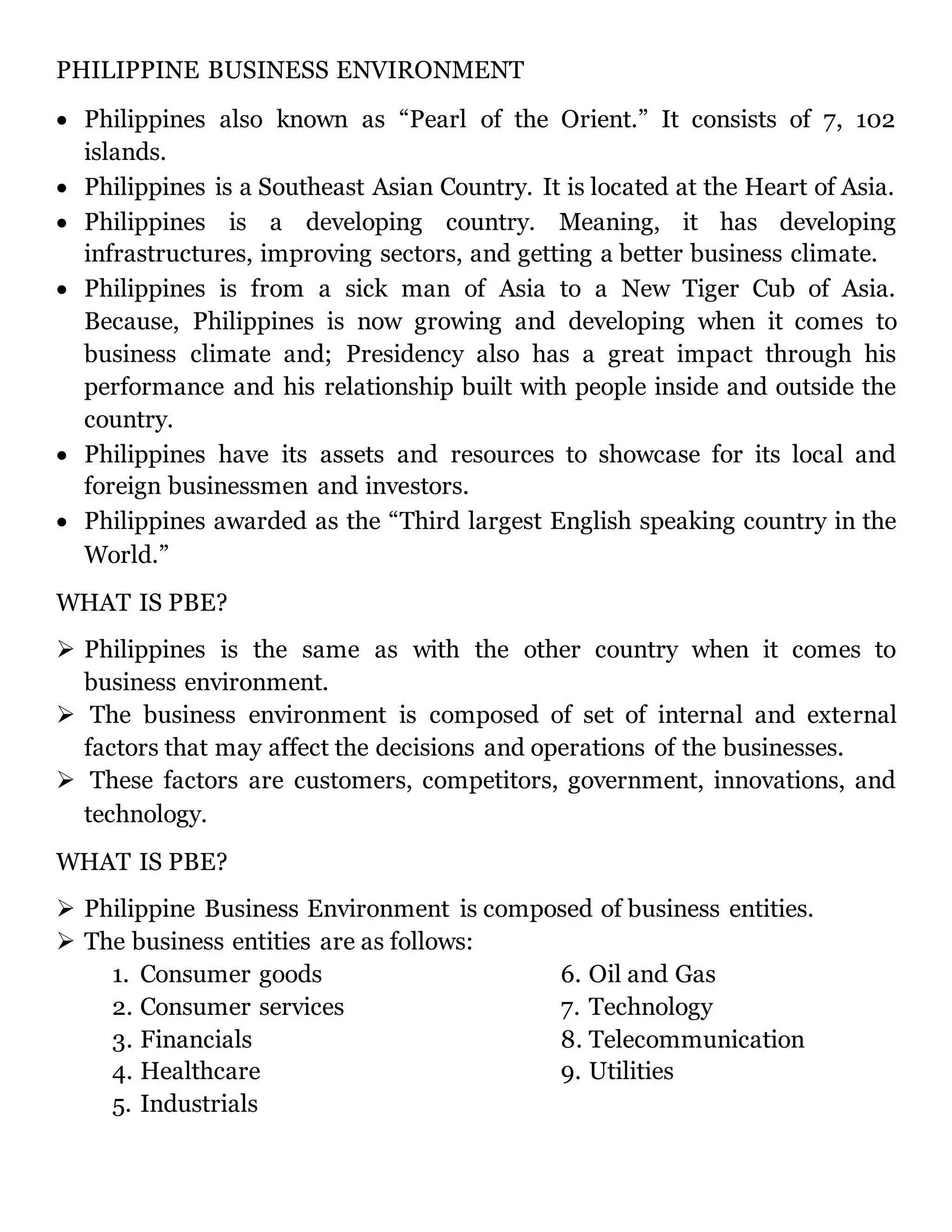 PHILIPPINE BUSINESS ENVIRONMENT
 Philippines also known as “Pearl of the Orient.” It consists of 7, 102
islands.
 Philippines is a Southeast Asian Country. It is located at the Heart of Asia.
 Philippines is a developing country. Meaning, it has developing
infrastructures, improving sectors, and getting a better business climate.
 Philippines is from a sick man of Asia to a New Tiger Cub of Asia.
Because, Philippines is now growing and developing when it comes to
business climate and; Presidency also has a great impact through his
performance and his relationship built with people inside and outside the
country.
 Philippines have its assets and resources to showcase for its local and
foreign businessmen and investors.
 Philippines awarded as the “Third largest English speaking country in the
World.”
WHAT IS PBE?
 Philippines is the same as with the other country when it comes to
business environment.
 The business environment is composed of set of internal and external
factors that may affect the decisions and operations of the businesses.
 These factors are customers, competitors, government, innovations, and
technology.
WHAT IS PBE?
 Philippine Business Environment is composed of business entities.
 The business entities are as follows:
1. Consumer goods
2. Consumer services
3. Financials
4. Healthcare
5. Industrials
6. Oil and Gas
7. Technology
8. Telecommunication
9. Utilities
 