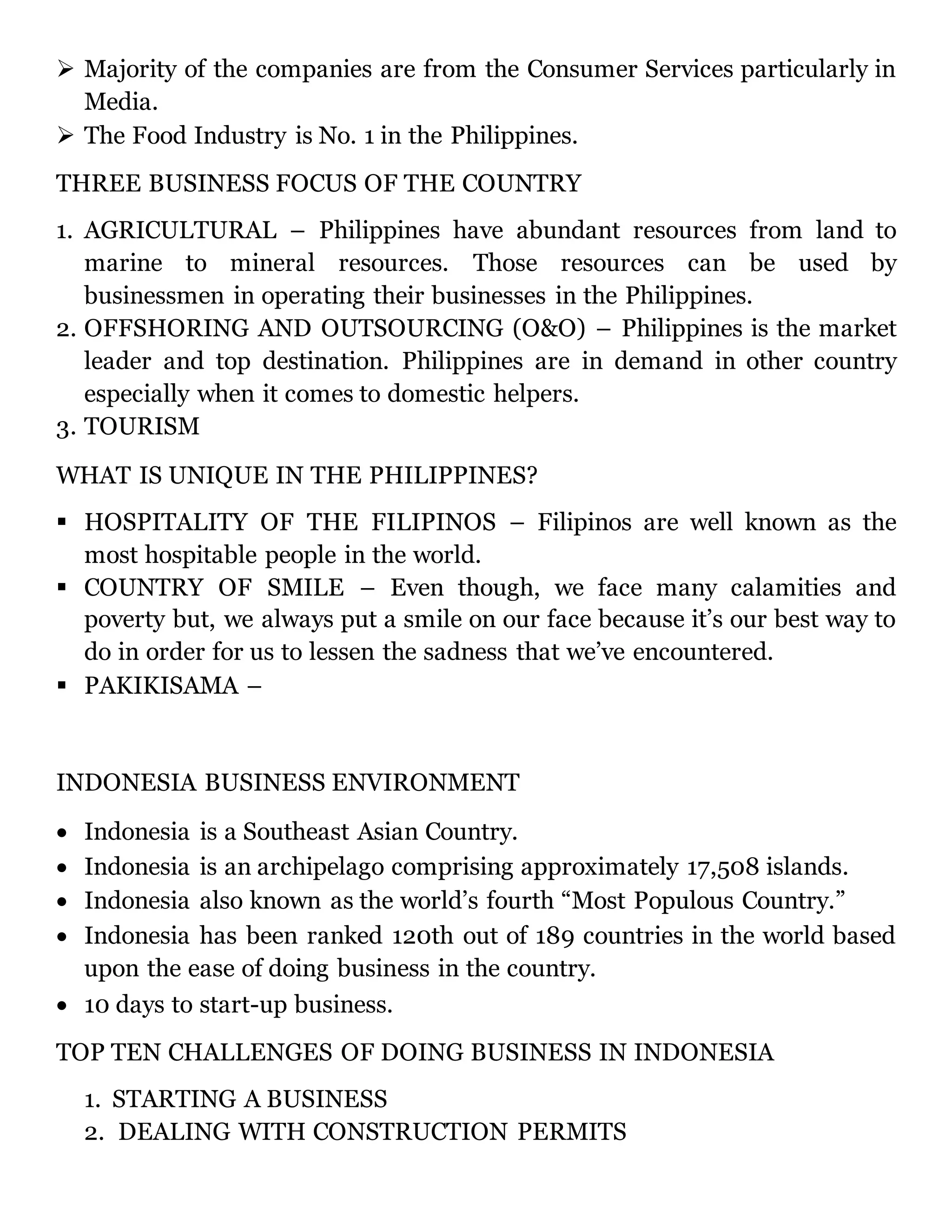  Majority of the companies are from the Consumer Services particularly in
Media.
 The Food Industry is No. 1 in the Philippines.
THREE BUSINESS FOCUS OF THE COUNTRY
1. AGRICULTURAL – Philippines have abundant resources from land to
marine to mineral resources. Those resources can be used by
businessmen in operating their businesses in the Philippines.
2. OFFSHORING AND OUTSOURCING (O&O) – Philippines is the market
leader and top destination. Philippines are in demand in other country
especially when it comes to domestic helpers.
3. TOURISM
WHAT IS UNIQUE IN THE PHILIPPINES?
 HOSPITALITY OF THE FILIPINOS – Filipinos are well known as the
most hospitable people in the world.
 COUNTRY OF SMILE – Even though, we face many calamities and
poverty but, we always put a smile on our face because it’s our best way to
do in order for us to lessen the sadness that we’ve encountered.
 PAKIKISAMA –
INDONESIA BUSINESS ENVIRONMENT
 Indonesia is a Southeast Asian Country.
 Indonesia is an archipelago comprising approximately 17,508 islands.
 Indonesia also known as the world’s fourth “Most Populous Country.”
 Indonesia has been ranked 120th out of 189 countries in the world based
upon the ease of doing business in the country.
 10 days to start-up business.
TOP TEN CHALLENGES OF DOING BUSINESS IN INDONESIA
1. STARTING A BUSINESS
2. DEALING WITH CONSTRUCTION PERMITS
 