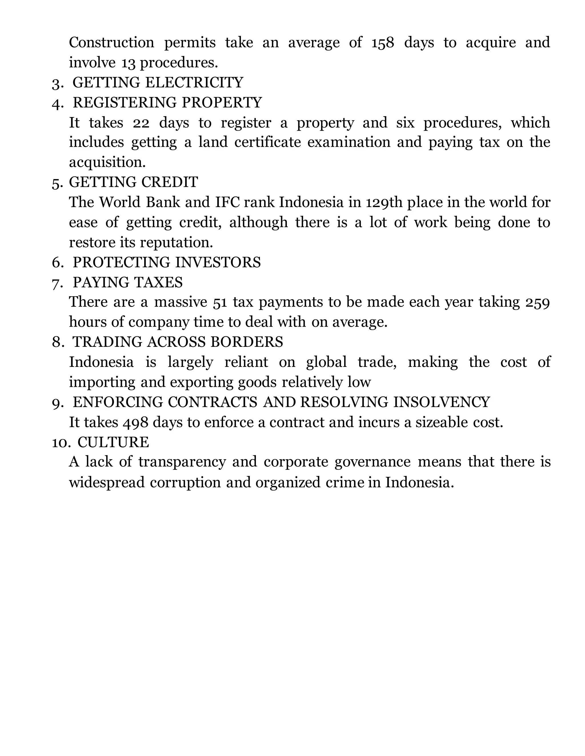 Construction permits take an average of 158 days to acquire and
involve 13 procedures.
3. GETTING ELECTRICITY
4. REGISTERING PROPERTY
It takes 22 days to register a property and six procedures, which
includes getting a land certificate examination and paying tax on the
acquisition.
5. GETTING CREDIT
The World Bank and IFC rank Indonesia in 129th place in the world for
ease of getting credit, although there is a lot of work being done to
restore its reputation.
6. PROTECTING INVESTORS
7. PAYING TAXES
There are a massive 51 tax payments to be made each year taking 259
hours of company time to deal with on average.
8. TRADING ACROSS BORDERS
Indonesia is largely reliant on global trade, making the cost of
importing and exporting goods relatively low
9. ENFORCING CONTRACTS AND RESOLVING INSOLVENCY
It takes 498 days to enforce a contract and incurs a sizeable cost.
10. CULTURE
A lack of transparency and corporate governance means that there is
widespread corruption and organized crime in Indonesia.
 