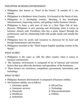 PHILIPPINE BUSINESS ENVIRONMENT
 Philippines also known as “Pearl of the Orient.” It consists of 7, 102
islands.
 Philippines is a Southeast Asian Country. It is located at the Heart of Asia.
 Philippines is a developing country. Meaning, it has developing
infrastructures, improving sectors, and getting a better business climate.
 Philippines is from a sick man of Asia to a New Tiger Cub of Asia.
Because, Philippines is now growing and developing when it comes to
business climate and; Presidency also has a great impact through his
performance and his relationship built with people inside and outside the
country.
 Philippines have its assets and resources to showcase for its local and
foreign businessmen and investors.
 Philippines awarded as the “Third largest English speaking country in the
World.”
WHAT IS PBE?
 Philippines is the same as with the other country when it comes to
business environment.
 The business environment is composed of set of internal and external
factors that may affect the decisions and operations of the businesses.
 These factors are customers, competitors, government, innovations, and
technology.
WHAT IS PBE?
 Philippine Business Environment is composed of business entities.
 The business entities are as follows:
1. Consumer goods
2. Consumer services
3. Financials
4. Healthcare
5. Industrials
6. Oil and Gas
7. Technology
8. Telecommunication
9. Utilities
 