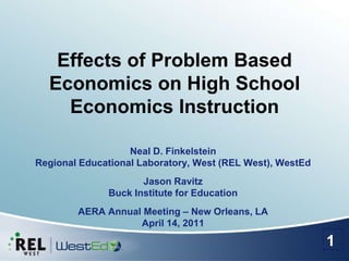 Effects of Problem Based Economics on High School Economics Instruction Neal D. FinkelsteinRegional Educational Laboratory, West (REL West), WestEd Jason RavitzBuck Institute for Education AERA Annual Meeting – New Orleans, LAApril 14, 2011 1 