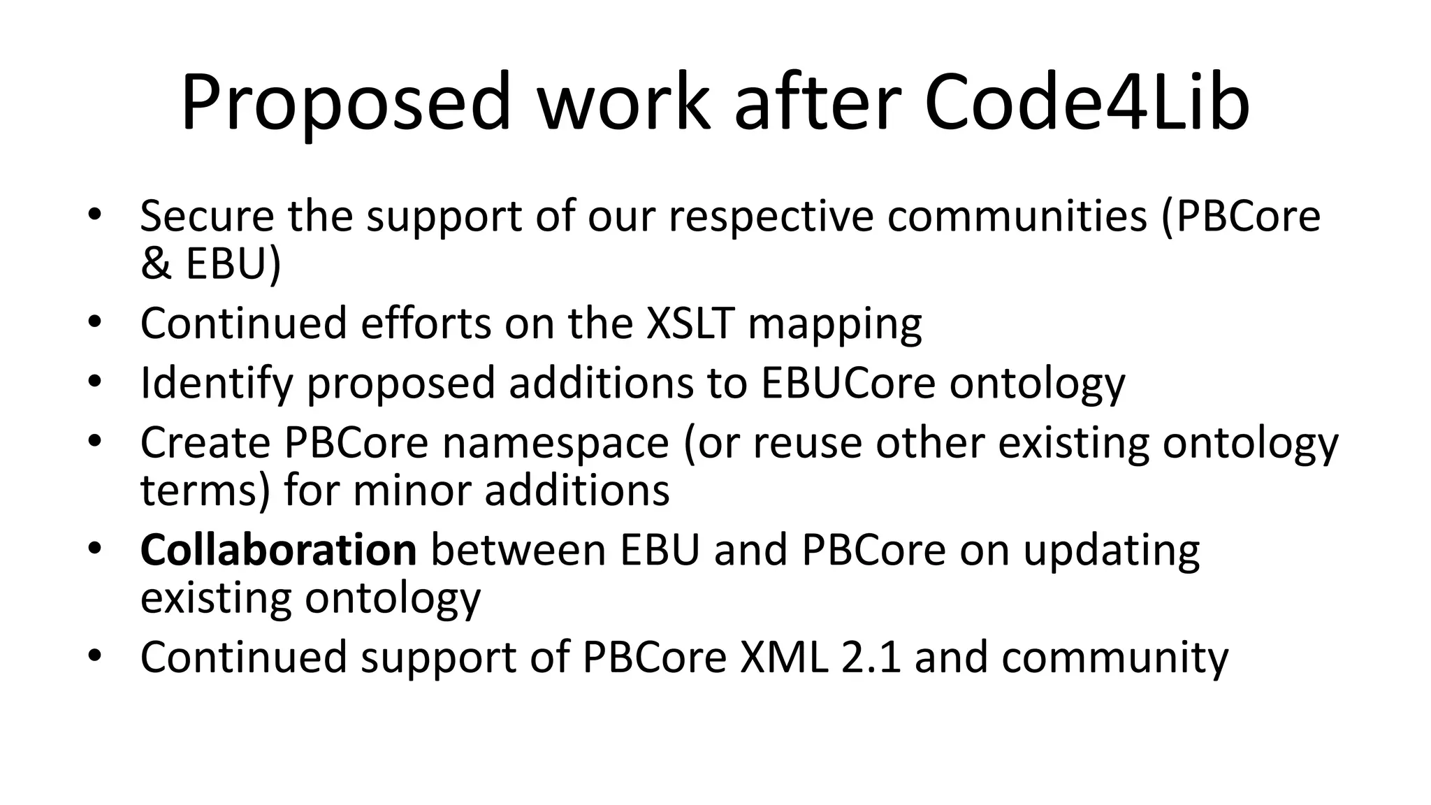 Proposed work after Code4Lib
• Secure the support of our respective communities (PBCore
& EBU)
• Continued efforts on the XSLT mapping
• Identify proposed additions to EBUCore ontology
• Create PBCore namespace (or reuse other existing ontology
terms) for minor additions
• Collaboration between EBU and PBCore on updating
existing ontology
• Continued support of PBCore XML 2.1 and community
 