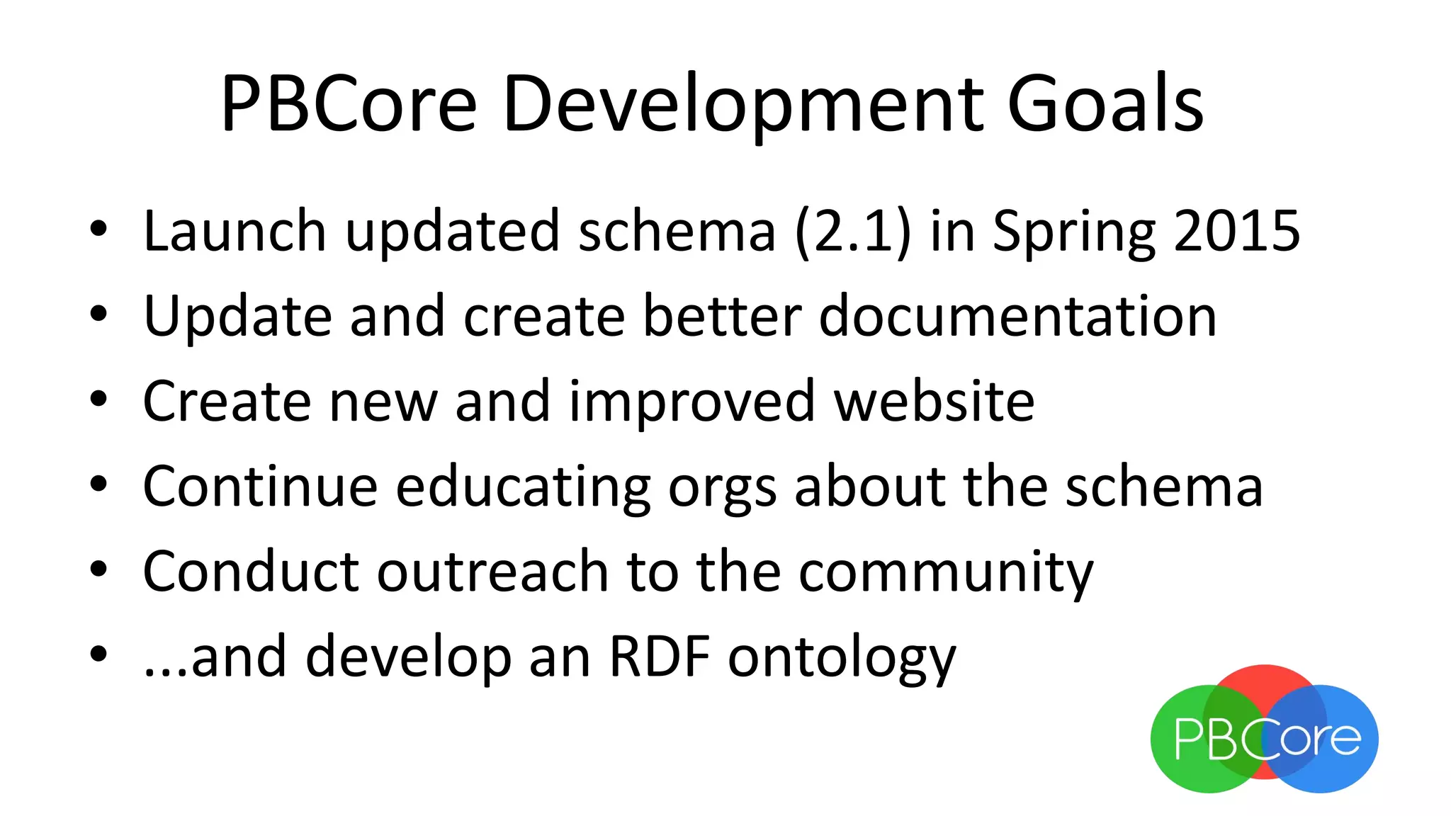 PBCore Development Goals
• Launch updated schema (2.1) in Spring 2015
• Update and create better documentation
• Create new and improved website
• Continue educating orgs about the schema
• Conduct outreach to the community
• ...and develop an RDF ontology
 