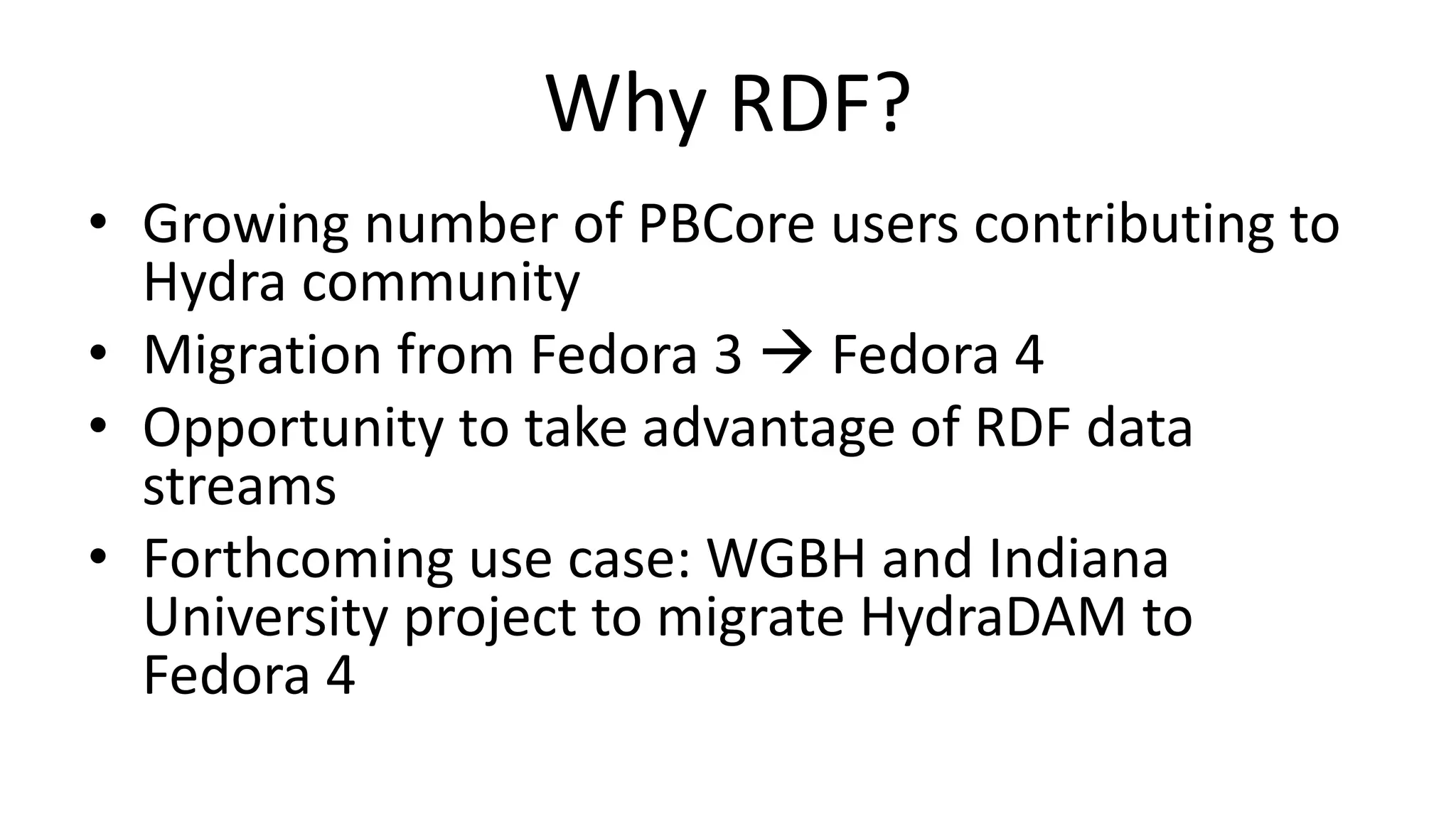 Why RDF?
• Growing number of PBCore users contributing to
Hydra community
• Migration from Fedora 3  Fedora 4
• Opportunity to take advantage of RDF data
streams
• Forthcoming use case: WGBH and Indiana
University project to migrate HydraDAM to
Fedora 4
 
