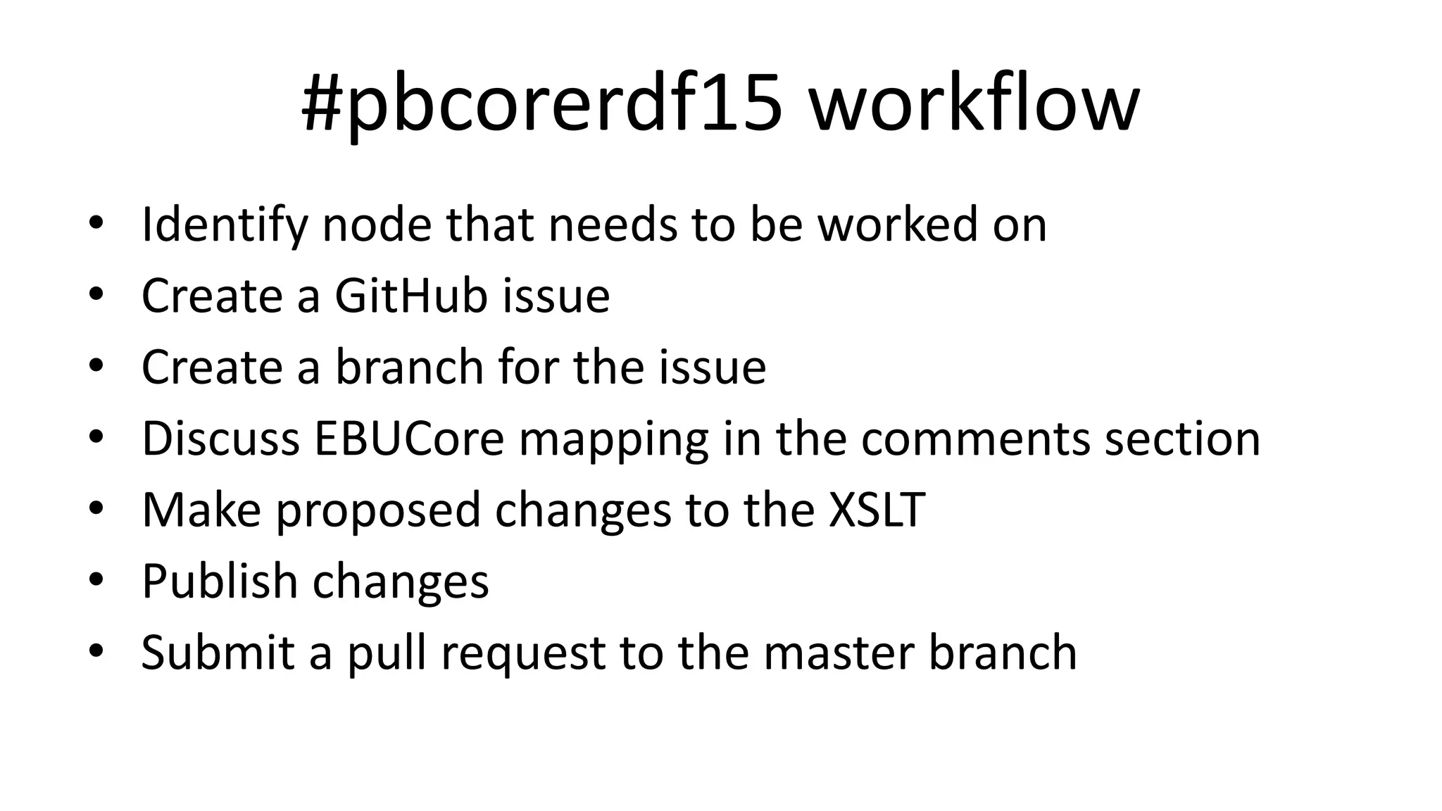#pbcorerdf15 workflow
• Identify node that needs to be worked on
• Create a GitHub issue
• Create a branch for the issue
• Discuss EBUCore mapping in the comments section
• Make proposed changes to the XSLT
• Publish changes
• Submit a pull request to the master branch
 