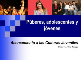 Púberes, adolescentes y
jóvenes
Acercamiento a las Culturas Juveniles
Oscar A. Pérez Sayago
 