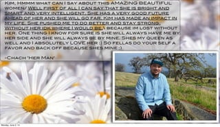 Kim, Hmmm what can I say about this AMAZING BEAUTIFUL
women/ Well first of all I can say that she is bright and
smart and very intelligent. She has a very good future
ahead of her and she will go far. Kim has made an impact in
my life. She pushed me to do better and stay strong.
Without her idk where I would be. because im lost without
her. One thing I know for sure is she will always have me by
her side and she will always be by mine. Shes my queen as
well and I absolutely LOVE her :) So fellas do your self a
favor and back off because shes mine ;)
-Chach "Her Man"
Monday, June 2, 14
 