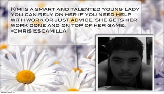 Kim is a smart and talented young lady
you can rely on her if you need help
with work or just advice. she gets her
work done and on top of her game.
-Chris Escamilla
Monday, June 2, 14
 