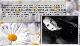 Kimberly Is one of a kind, She is one with a plan,
she knows what she wants and works to stay
on track. She is a strong young women, and she
is what I would call an inspiration. I'm excited to
watch her grow throughout the next year.
- Savannah Castro
Monday, June 2, 14
 