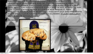 Kim has been a wonderful contribution to both my
Leadership & Activities and 1st Period Modern World
History classes. Kim is kind, honest and always does her
very best. Kim makes friends easily and is not afraid to ask
for clarification in her studies if she needs it. Her
projects have always been well thought out and presents
quite well. I love having her in my classes. It just wouldn't
be the same without her.
-Sheriff
Monday, June 2, 14
 