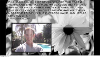 Kim has been one of students for the past 2
years and she has made my classes better and
she works hard when she is focused in class.
She is very polite and has never had anything
negative to say in the 2 years I have had her as
my student. "
-Mr. Smoljan
Monday, June 2, 14
 