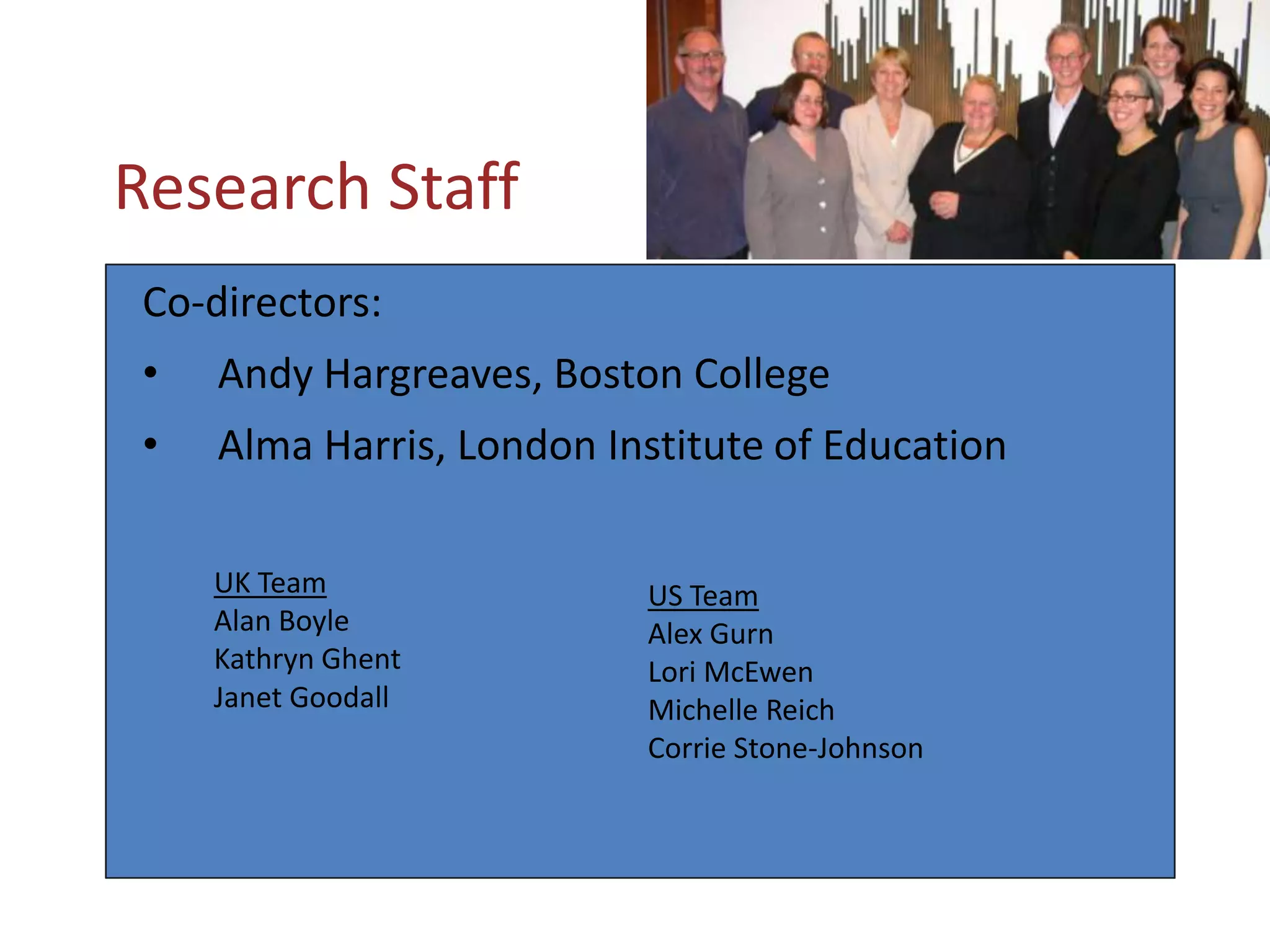  Research StaffCo-directors:  Andy Hargreaves, Boston College  Alma Harris, London Institute of EducationUK TeamAlan BoyleKathryn GhentJanet GoodallUS TeamAlex Gurn Lori McEwen Michelle Reich Corrie Stone-Johnson 