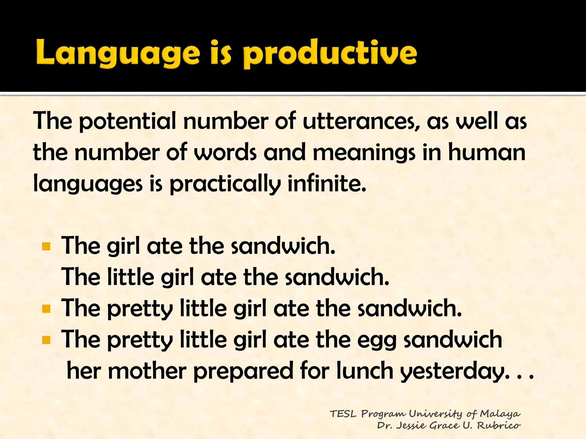 The potential number of utterances, as well as
the number of words and meanings in human
languages is practically infinite.

   The girl ate the sandwich.
    The little girl ate the sandwich.
   The pretty little girl ate the sandwich.
   The pretty little girl ate the egg sandwich
    her mother prepared for lunch yesterday. . .
                            TESL Program University of Malaya
                                    Dr. Jessie Grace U. Rubrico
 