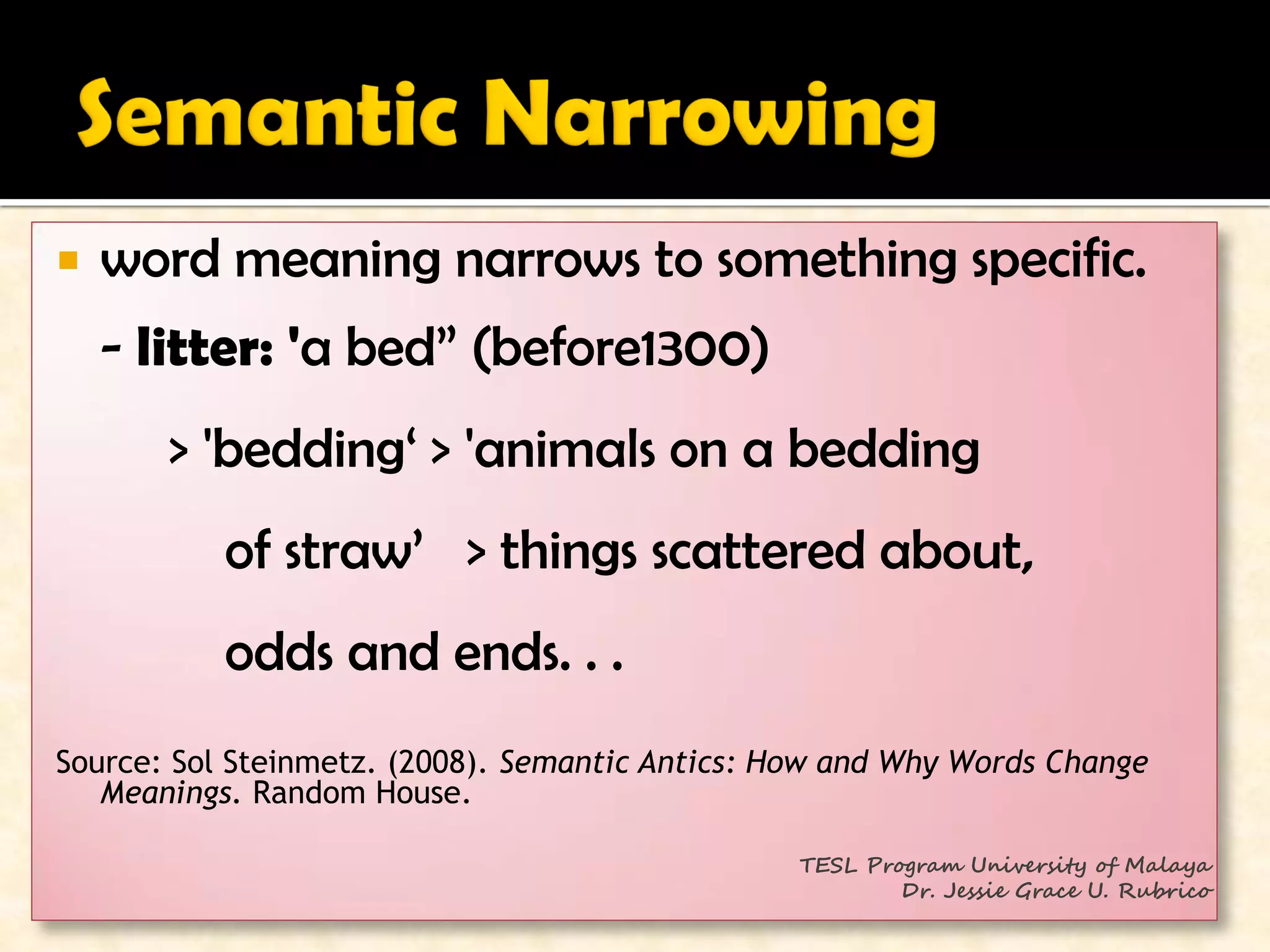    word meaning narrows to something specific.
    - litter: 'a bed” (before1300)
       > 'bedding‘ > 'animals on a bedding
           of straw’ > things scattered about,
           odds and ends. . .
Source: Sol Steinmetz. (2008). Semantic Antics: How and Why Words Change
   Meanings. Random House.

                                                 TESL Program University of Malaya
                                                         Dr. Jessie Grace U. Rubrico
 