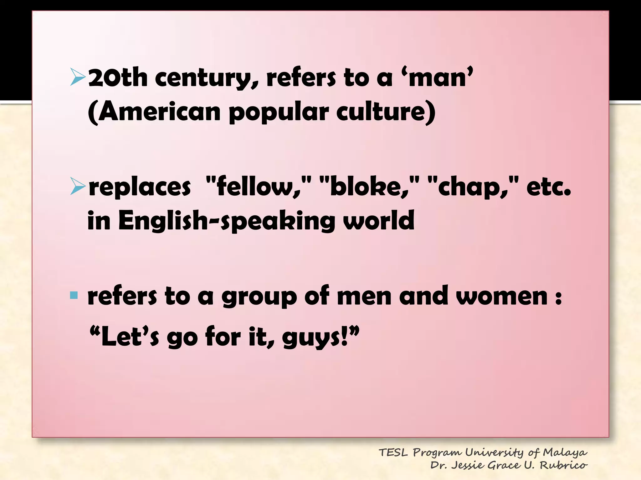 20th century, refers to a ‗man‘
 (American popular culture)

replaces "fellow," "bloke," "chap," etc.
 in English-speaking world

 refers to a group of men and women :
 ―Let‘s go for it, guys!‖


                            TESL Program University of Malaya
                                    Dr. Jessie Grace U. Rubrico
 