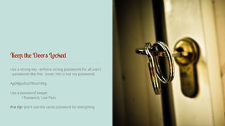 Keep the Doors Locked 
Use a strong key - enforce strong passwords for all users 
- passwords like this (note: this is not my password) 
AgDBJpxfcid7BnaTi9Eg 
! 
Use a password keeper 
1Password, Last Pass 
Pro tip: Don’t use the same password for everything 
 