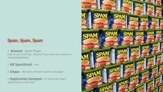 Spam, Spam, Spam 
1. Akismet - Spam Plugin 
Free for personal sites - $5 p/m if you make any money i.e. 
advertising/affiliate 
! 
2. WP SpamShield - Free 
! 
3. Disqus - alternate comment system and plugin 
! 
4. Registration Honeypot - for those with open 
registration on their sites 
 