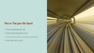 How to Test your Site Speed 
1. http://webpagetest.org 
2. http://tools.pingdom.com/ 
3. https://developers.google.com/speed/pagespeed/insights/ 
4. http://gtmetrix.com/ 
 