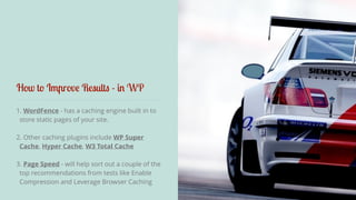 How to Improve Results - in WP 
1. WordFence - has a caching engine built in to 
store static pages of your site. 
2. Other caching plugins include WP Super 
Cache, Hyper Cache, W3 Total Cache 
3. Page Speed - will help sort out a couple of the 
top recommendations from tests like Enable 
Compression and Leverage Browser Caching 
 