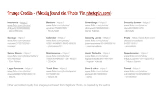Image Credits - (Mostly found via Photo Pin photopin.com) 
Insurance - https:// 
www.flickr.com/photos/ 
dhilowitz/4560586060/ 
- David Hilowitz 
Backup - https:// 
www.flickr.com/photos/ 
moionet/3752752293/ - 
moionet 
Server Room - https:// 
www.flickr.com/photos/traftery/ 
4773457853/ 
- Tom Raftery 
Lego Postman - https:// 
www.flickr.com/photos/ 
stavos52093/12361203415/ 
- stavos 
Restore - https:// 
www.flickr.com/photos/ 
woolner/753867268/ 
- Wooly Matt 
Calendar - https:// 
www.flickr.com/photos/ 
42931449@N07/6812481635 
- photosteve101 
Maintenance - https:// 
www.flickr.com/photos/ 
75905404@N00/7126146307/ 
- OZinOH 
Trash Bins - https:// 
www.flickr.com/photos/epsos/ 
5575089139/ 
- epSos.de 
Shreddings - https:// 
www.flickr.com/photos/ 
didmyself/7685630558/ - 
Daniel Kulinski 
Security Locks - https:// 
www.flickr.com/photos/ 
josemanuelerre/11434605616/ 
- josemanuelerre 
Avoid Defaults - https:// 
www.flickr.com/photos/ 
kaptainkobold/5181464194/ 
- Kaptain Kobold 
Door Locks - https:// 
www.flickr.com/photos/ 
pizzagirl/4578900453/ 
- jainaj 
Security Screen - https:// 
www.flickr.com/photos/ 
donut2d/36831870/ 
- donut2D 
Pests - https://www.flickr.com/ 
photos/uncoolbob/ 
8405718181/ 
- uncoolbob 
Speedometer - https:// 
www.flickr.com/photos/ 
thibaud_saintin/13441220173/ 
- Thibaud Saintin 
Tunnel - https:// 
www.flickr.com/photos/ 
w4nd3rl0st/12491208355/ 
- w4nd3rl0st 
Other uncredited royalty free images purchased from Bigstock Photo, or created by the author 
 