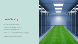 How to Back Up 
Let your host take care of it 
Learn how to do it manually 
(for those of us who are technical) 
! 
Install (and use) a WordPress backup plugin 
Pay someone to do it for you. 
 