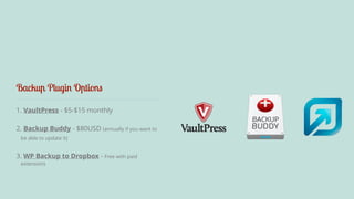 Backup Plugin Options 
1. VaultPress - $5-$15 monthly 
2. Backup Buddy - $80USD (annually if you want to 
be able to update it) 
3. WP Backup to Dropbox - Free with paid 
extensions 
 