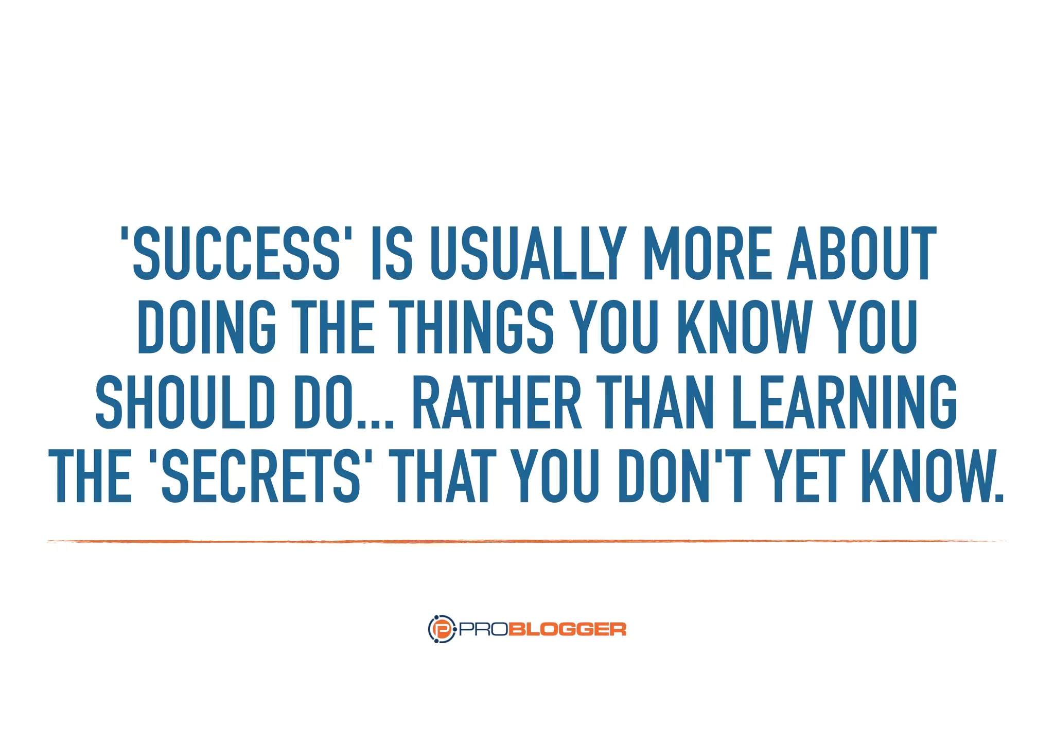 'SUCCESS' IS USUALLY MORE ABOUT
DOING THE THINGS YOU KNOW YOU
SHOULD DO... RATHER THAN LEARNING
THE 'SECRETS' THAT YOU DON'T YET KNOW.
 