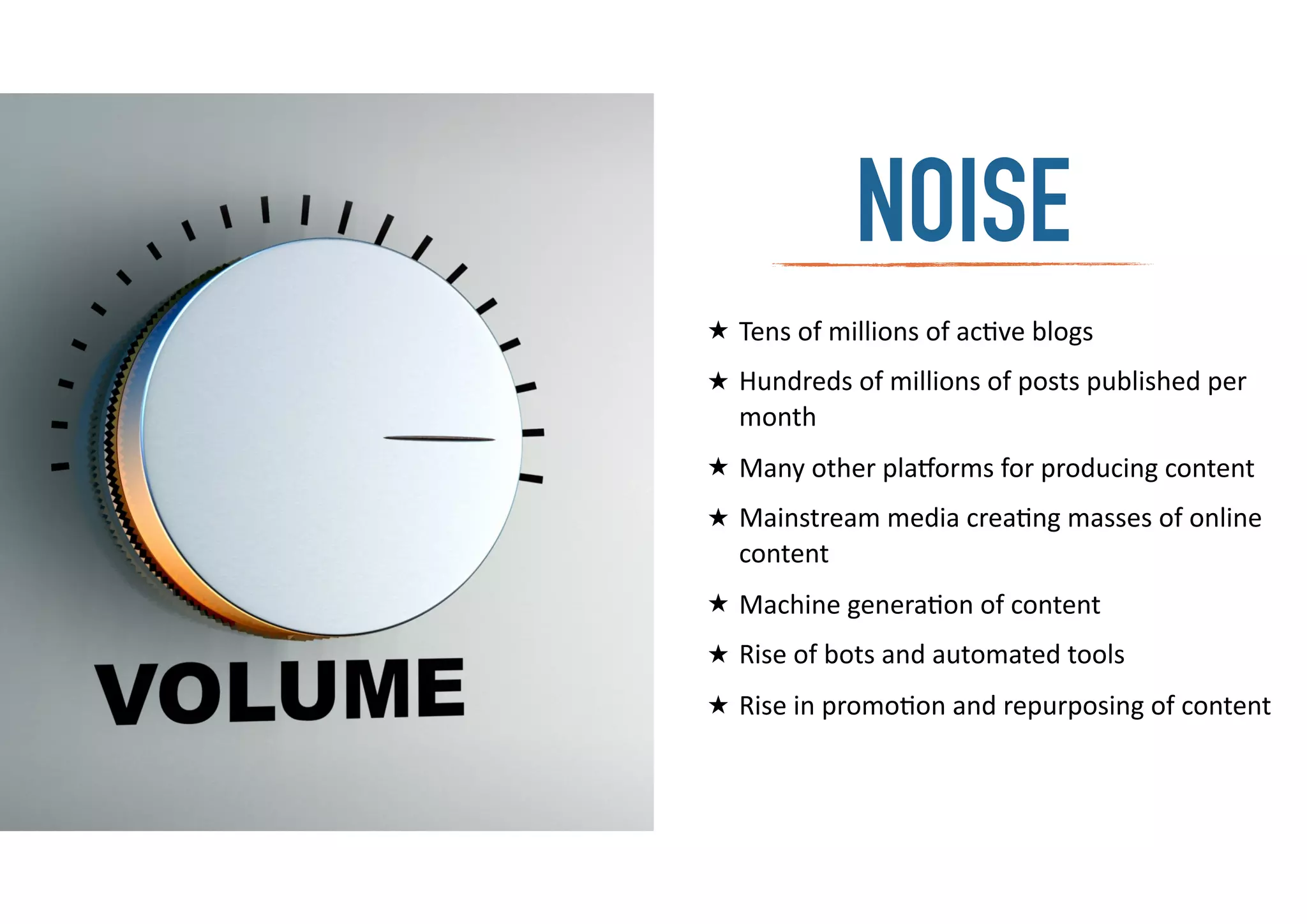 ★ Tens	
  of	
  millions	
  of	
  ac-ve	
  blogs	
  
★ Hundreds	
  of	
  millions	
  of	
  posts	
  published	
  per	
  
month	
  
★ Many	
  other	
  pla:orms	
  for	
  producing	
  content	
  
★ Mainstream	
  media	
  crea-ng	
  masses	
  of	
  online	
  
content	
  
★ Machine	
  genera-on	
  of	
  content	
  
★ Rise	
  of	
  bots	
  and	
  automated	
  tools	
  
★ Rise	
  in	
  promo-on	
  and	
  repurposing	
  of	
  content	
  
NOISE
 