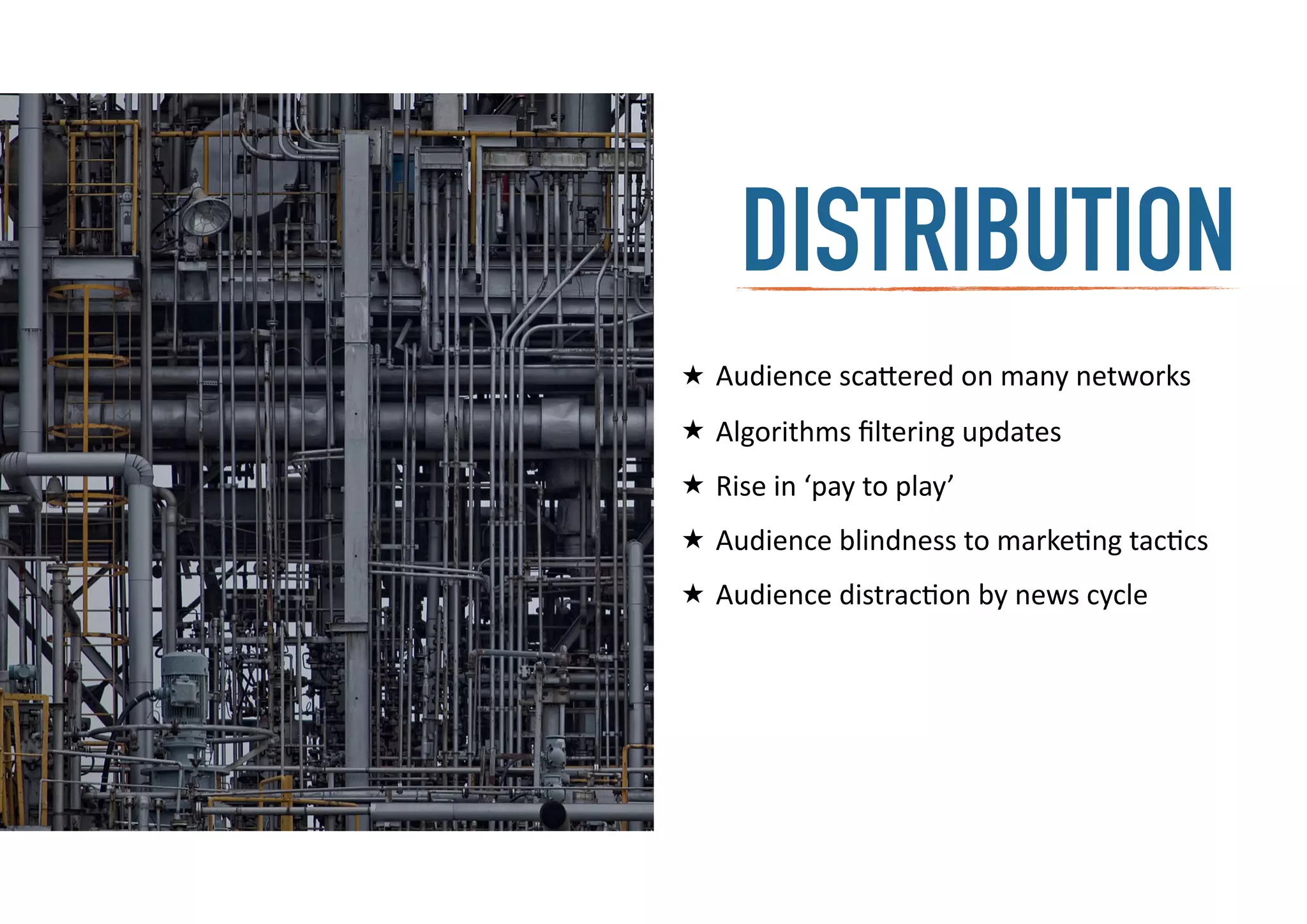 distributionDISTRIBUTION
★ Audience	
  sca=ered	
  on	
  many	
  networks	
  
★ Algorithms	
  ﬁltering	
  updates	
  
★ Rise	
  in	
  ‘pay	
  to	
  play’	
  
★ Audience	
  blindness	
  to	
  marke-ng	
  tac-cs	
  
★ Audience	
  distrac-on	
  by	
  news	
  cycle
 