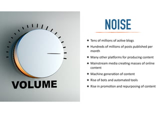 ★ Tens	
  of	
  millions	
  of	
  ac-ve	
  blogs	
  
★ Hundreds	
  of	
  millions	
  of	
  posts	
  published	
  per	
  
month	
  
★ Many	
  other	
  pla:orms	
  for	
  producing	
  content	
  
★ Mainstream	
  media	
  crea-ng	
  masses	
  of	
  online	
  
content	
  
★ Machine	
  genera-on	
  of	
  content	
  
★ Rise	
  of	
  bots	
  and	
  automated	
  tools	
  
★ Rise	
  in	
  promo-on	
  and	
  repurposing	
  of	
  content	
  
NOISE
 