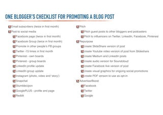 Email subscribers (twice in first month)
Post to social media
Facebook page (twice in first month)
Facebook Group (twice in first month)
Promote in other people’s FB groups
Twitter -15 times in first month
Pinterest - own boards
Pinterest - group boards
LinkedIn profile update
LinkedIn group update
Instagram (photo, video and ‘story’)
Snapchat
StumbleUpon
GooglePLUS - profile and page
Reddit
Pitch
Pitch guest posts to other bloggers and podcasters
Pitch to influencers on Twitter, LinkedIn, Facebook, Pinterest
Repurpose
create SlideShare version of post
create Youtube video version of post from Slideshare
create Medium and LinkedIn posts
create audio version for Soundcloud
create Facebook live version of post
create visual graphics for ongoing social promotions
create PDF version to use as opt-in
Advertise/Boost
Facebook
Twitter
Google
ONE BLOGGER’S CHECKLIST FOR PROMOTING A BLOG POST
 