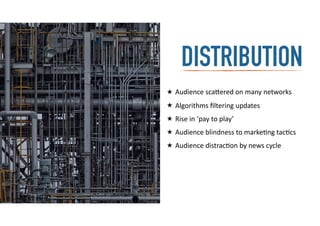distributionDISTRIBUTION
★ Audience	
  sca=ered	
  on	
  many	
  networks	
  
★ Algorithms	
  ﬁltering	
  updates	
  
★ Rise	
  in	
  ‘pay	
  to	
  play’	
  
★ Audience	
  blindness	
  to	
  marke-ng	
  tac-cs	
  
★ Audience	
  distrac-on	
  by	
  news	
  cycle
 