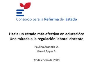 Hacia un estado más efectivo en educación:
Una mirada a la regulación laboral docente
              Paulina Araneda D.
               Harald Beyer B.

             27 de enero de 2009
 