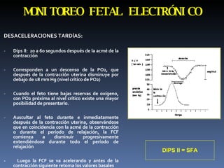 DESACELERACIONES TARDÍAS:  Dips II:  20 a 60 segundos después de la acmé de la contracción  Corresponden a un descenso de la PO2, que después de la contracción uterina disminuye por debajo de 18 mm Hg (nivel crítico de PO2) Cuando el feto tiene bajas reservas de oxígeno, con PO2 próxima al nivel crítico existe una mayor posibilidad de presentarlo. Auscultar al feto durante e inmediatamente después de la contracción uterina, observándose que en coincidencia con la acmé de la contracción o durante el período de relajación, la FCF comienza a disminuir progresivamente extendiéndose durante todo el período de relajación -  Luego la FCF se va acelerando y antes de la contracción siguiente retoma los valores basales  MONITOREO FETAL ELECTRÓNICO DIPS II = SFA 