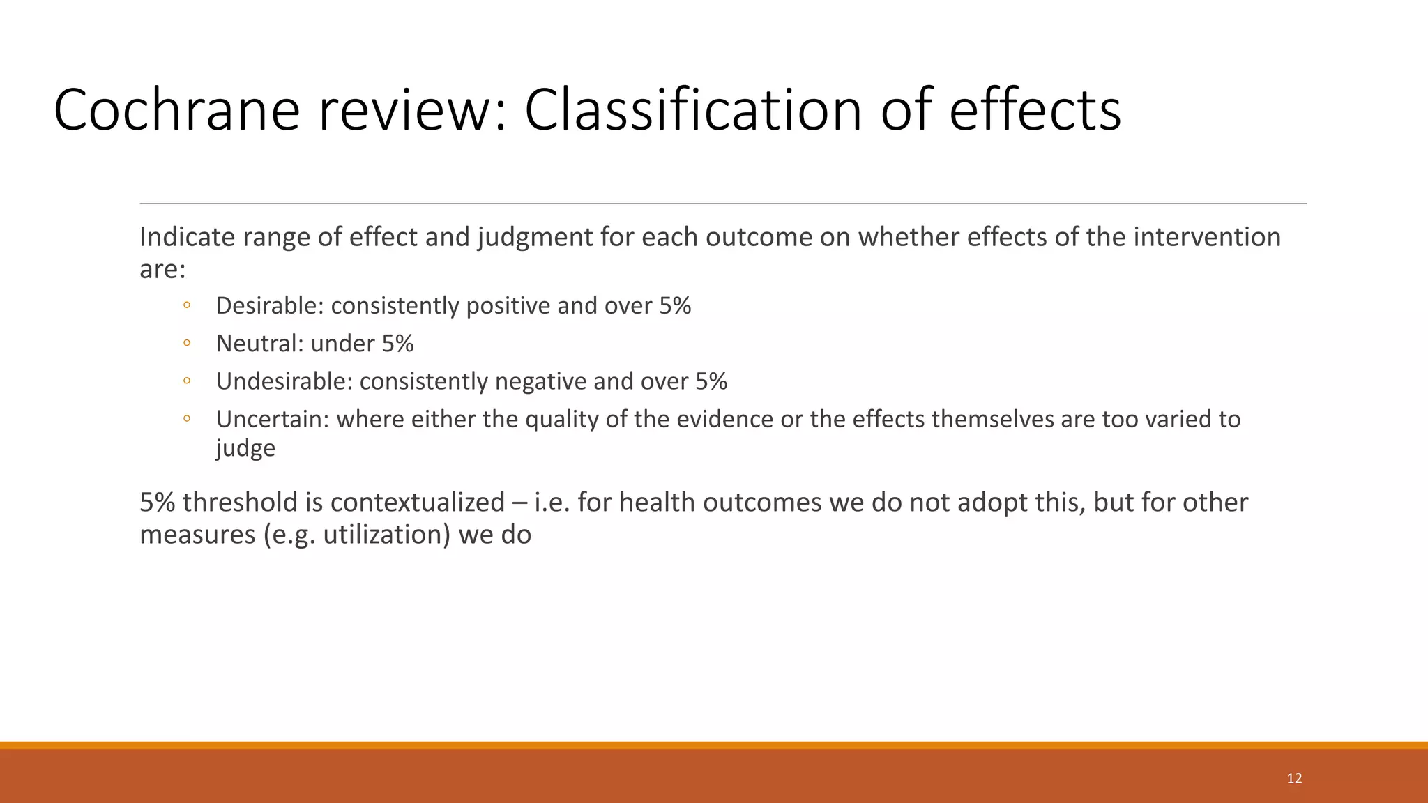 Indicate range of effect and judgment for each outcome on whether effects of the intervention
are:
◦ Desirable: consistently positive and over 5%
◦ Neutral: under 5%
◦ Undesirable: consistently negative and over 5%
◦ Uncertain: where either the quality of the evidence or the effects themselves are too varied to
judge
5% threshold is contextualized – i.e. for health outcomes we do not adopt this, but for other
measures (e.g. utilization) we do
12
Cochrane review: Classification of effects
 