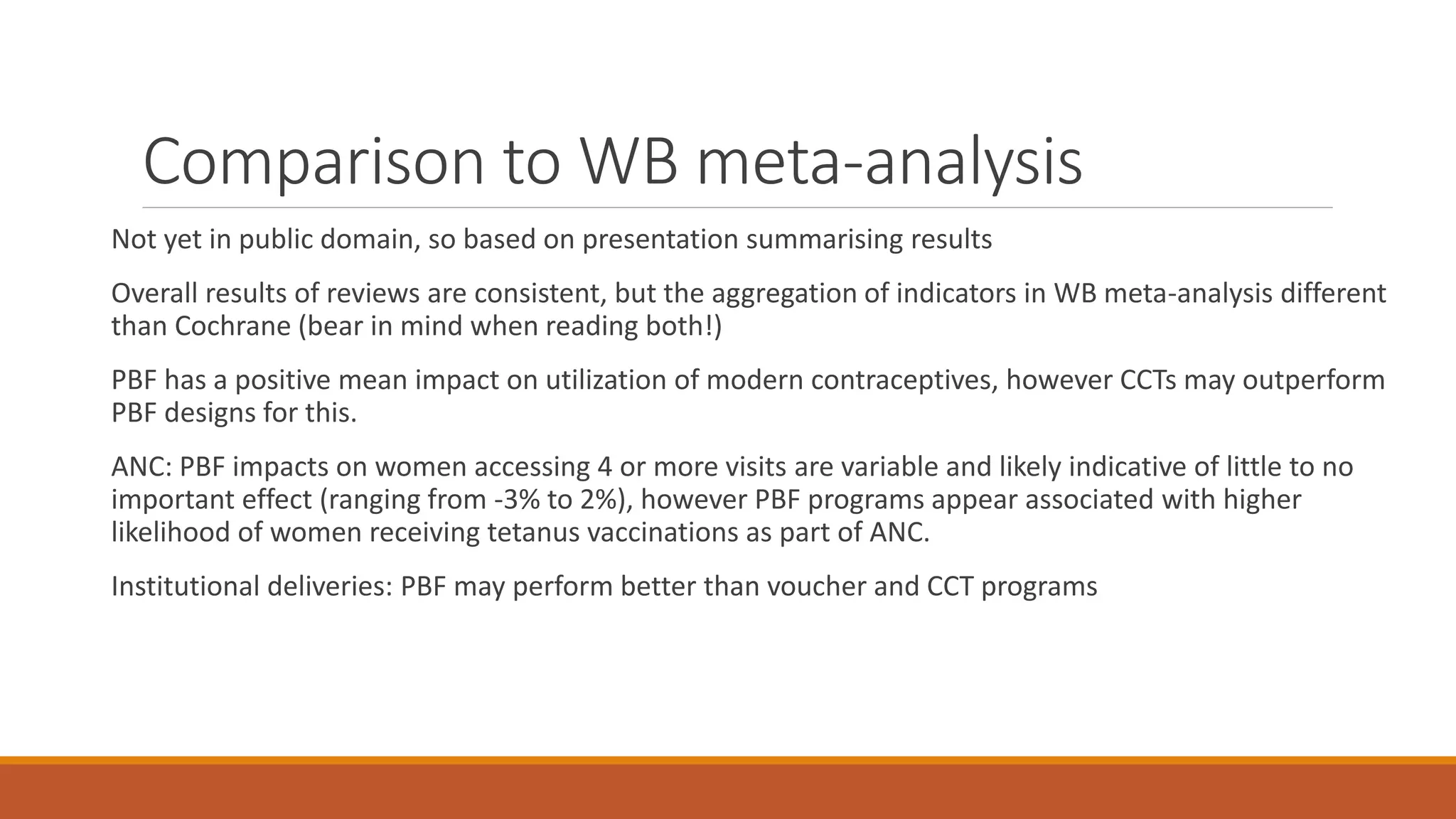 Comparison to WB meta-analysis
Not yet in public domain, so based on presentation summarising results
Overall results of reviews are consistent, but the aggregation of indicators in WB meta-analysis different
than Cochrane (bear in mind when reading both!)
PBF has a positive mean impact on utilization of modern contraceptives, however CCTs may outperform
PBF designs for this.
ANC: PBF impacts on women accessing 4 or more visits are variable and likely indicative of little to no
important effect (ranging from -3% to 2%), however PBF programs appear associated with higher
likelihood of women receiving tetanus vaccinations as part of ANC.
Institutional deliveries: PBF may perform better than voucher and CCT programs
 
