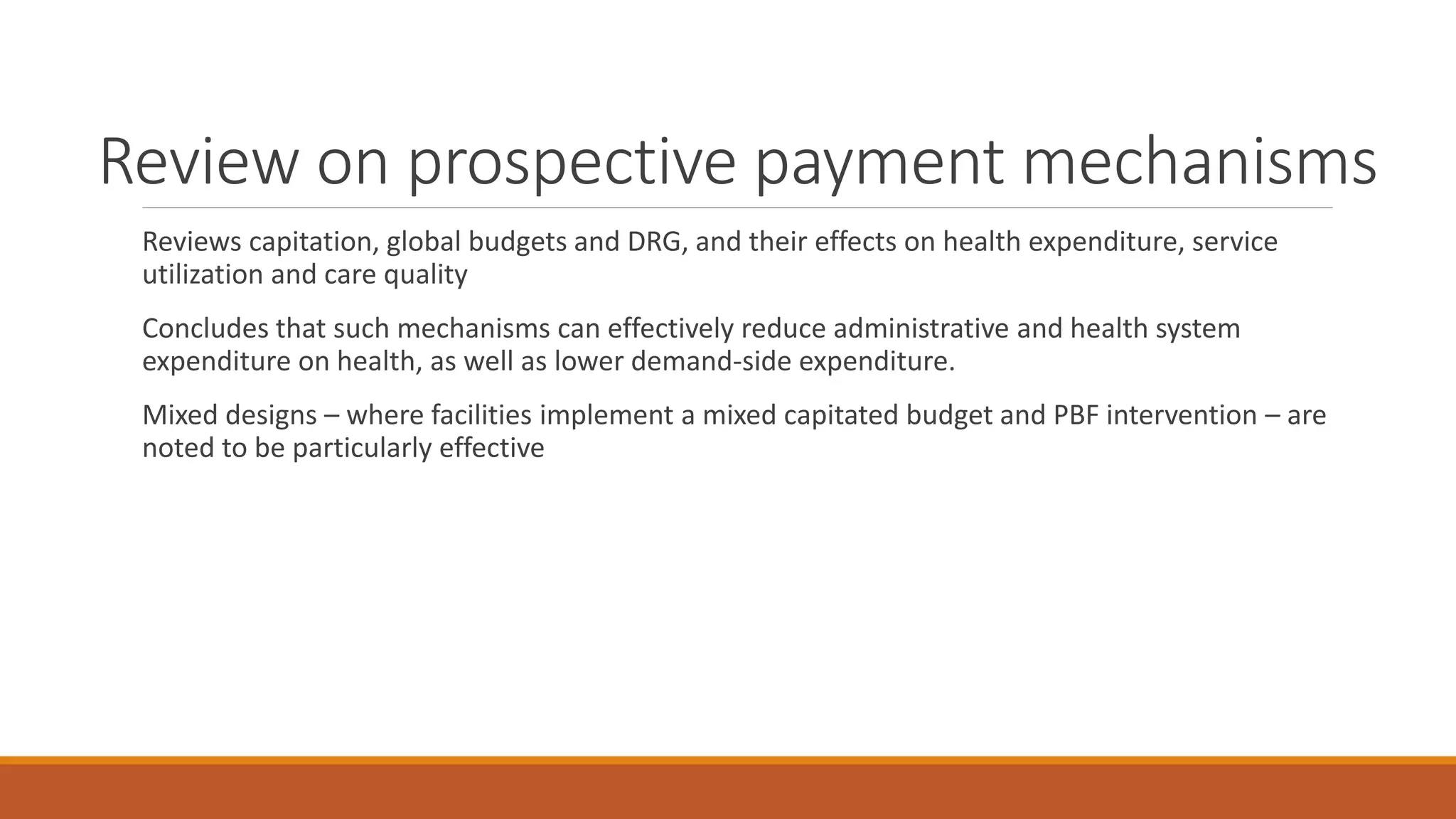 Review on prospective payment mechanisms
Reviews capitation, global budgets and DRG, and their effects on health expenditure, service
utilization and care quality
Concludes that such mechanisms can effectively reduce administrative and health system
expenditure on health, as well as lower demand-side expenditure.
Mixed designs – where facilities implement a mixed capitated budget and PBF intervention – are
noted to be particularly effective
 