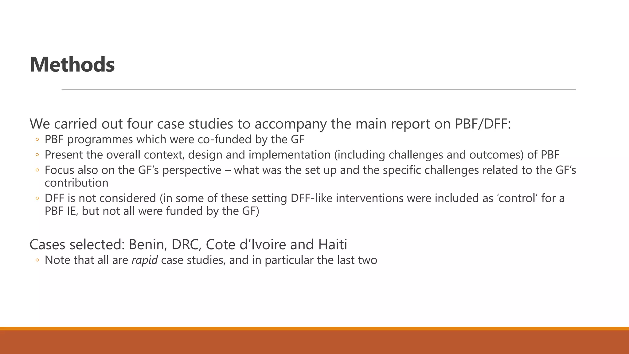 Methods
We carried out four case studies to accompany the main report on PBF/DFF:
◦ PBF programmes which were co-funded by the GF
◦ Present the overall context, design and implementation (including challenges and outcomes) of PBF
◦ Focus also on the GF’s perspective – what was the set up and the specific challenges related to the GF’s
contribution
◦ DFF is not considered (in some of these setting DFF-like interventions were included as ‘control’ for a
PBF IE, but not all were funded by the GF)
Cases selected: Benin, DRC, Cote d’Ivoire and Haiti
◦ Note that all are rapid case studies, and in particular the last two
 