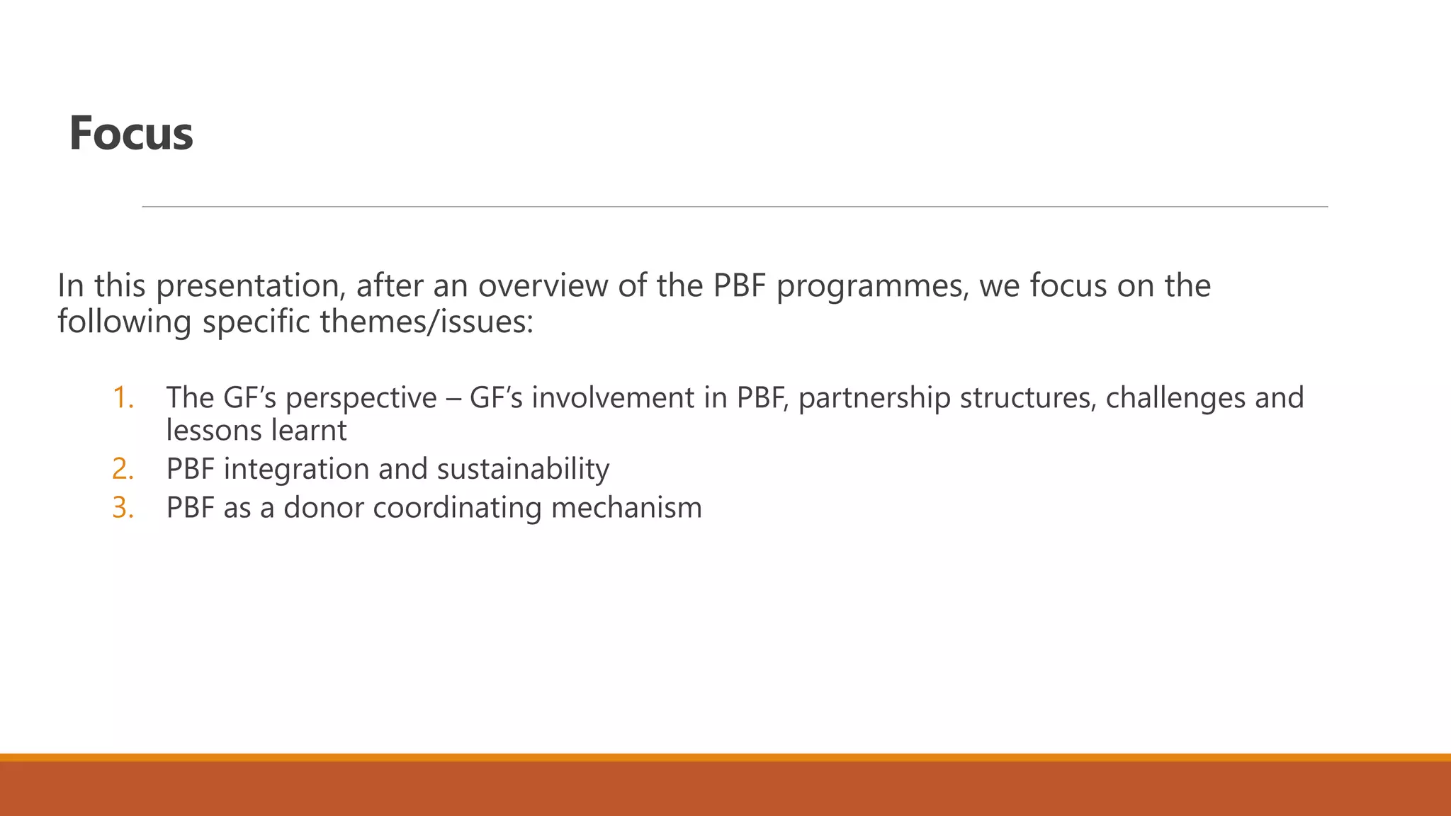 Focus
In this presentation, after an overview of the PBF programmes, we focus on the
following specific themes/issues:
1. The GF’s perspective – GF’s involvement in PBF, partnership structures, challenges and
lessons learnt
2. PBF integration and sustainability
3. PBF as a donor coordinating mechanism
 