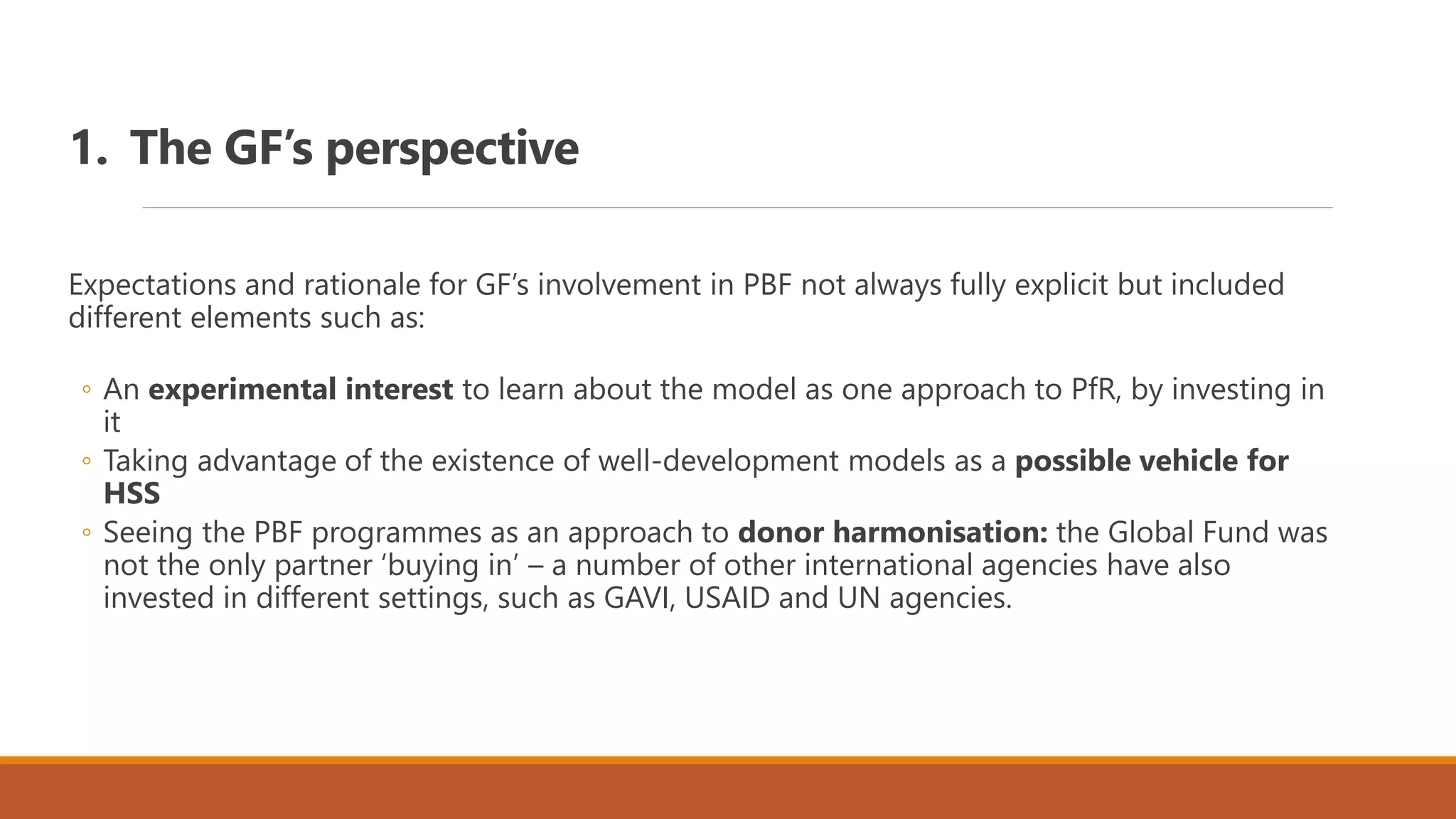 1. The GF’s perspective
Expectations and rationale for GF’s involvement in PBF not always fully explicit but included
different elements such as:
◦ An experimental interest to learn about the model as one approach to PfR, by investing in
it
◦ Taking advantage of the existence of well-development models as a possible vehicle for
HSS
◦ Seeing the PBF programmes as an approach to donor harmonisation: the Global Fund was
not the only partner ‘buying in’ – a number of other international agencies have also
invested in different settings, such as GAVI, USAID and UN agencies.
 